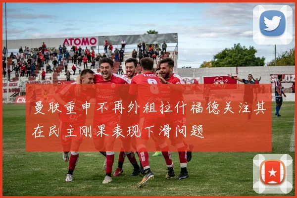 曼联重申不再外租拉什福德关注其在民主刚果表现下滑问题