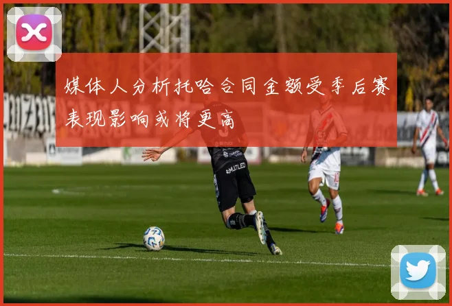 媒体人分析托哈合同金额受季后赛表现影响或将更高