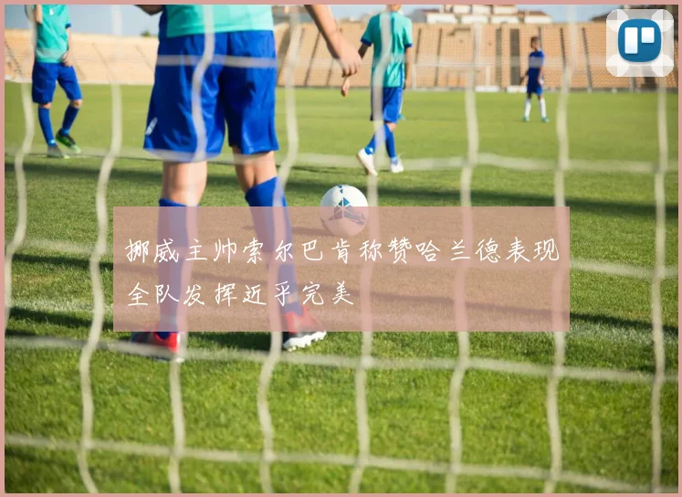挪威主帅索尔巴肯称赞哈兰德表现全队发挥近乎完美