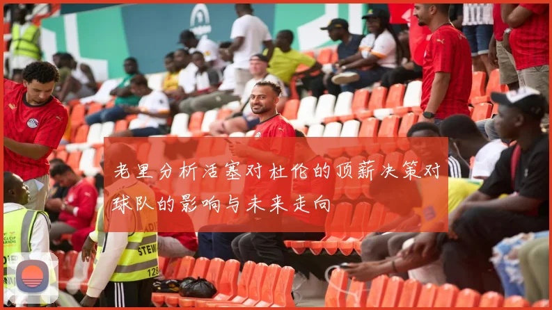 老里分析活塞对杜伦的顶薪决策对球队的影响与未来走向