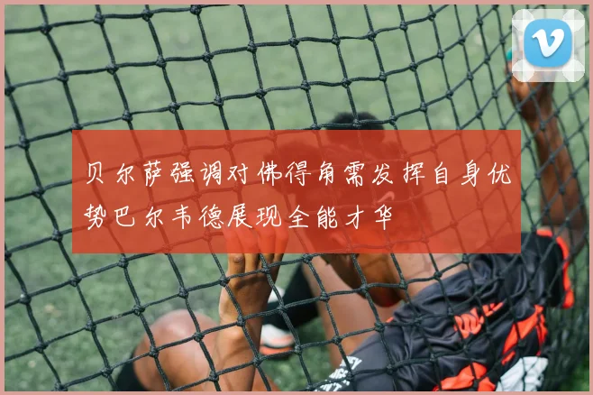 贝尔萨强调对佛得角需发挥自身优势巴尔韦德展现全能才华