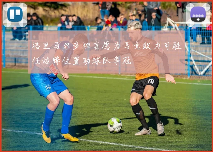 格里马尔多坦言愿为马竞效力可胜任边锋位置助球队争冠