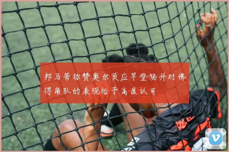 邦马蒂称赞奥尔莫应早登场并对佛得角队的表现给予高度认可