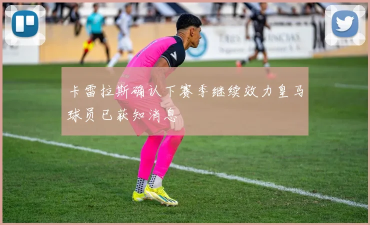 卡雷拉斯确认下赛季继续效力皇马球员已获知消息