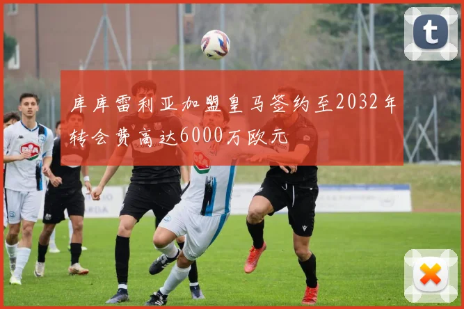 库库雷利亚加盟皇马签约至2032年转会费高达6000万欧元