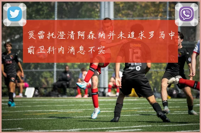 莫雷托澄清阿森纳并未追求罗马中前卫科内消息不实