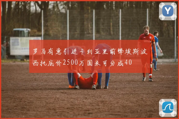 罗马有意引进卡利亚里前锋埃斯波西托底价2500万国米可分成40