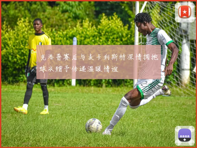 克洛普赛后与麦卡利斯特深情拥抱球衣赠予传递温暖情谊