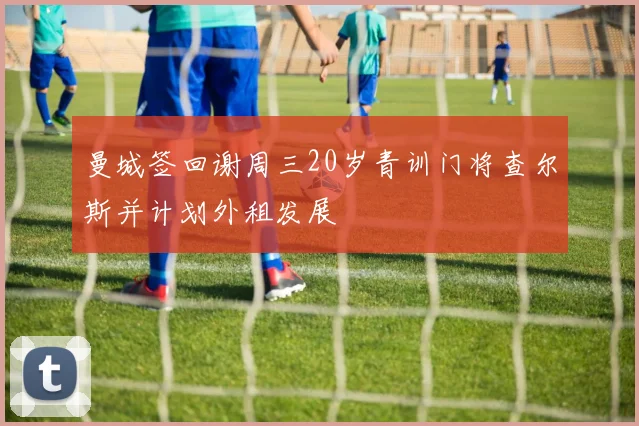 曼城签回谢周三20岁青训门将查尔斯并计划外租发展