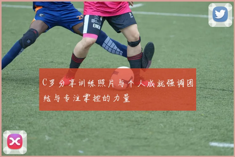 C罗分享训练照片与个人成就强调团结与专注掌控的力量